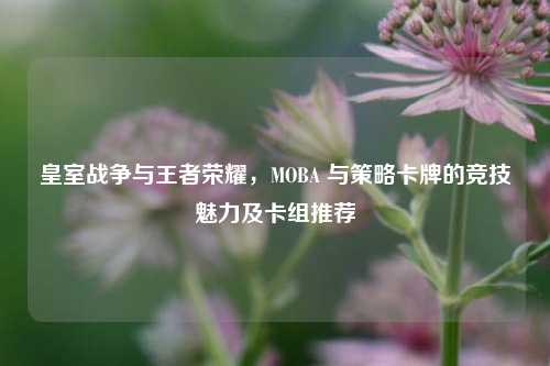 皇室战争与王者荣耀，MOBA 与策略卡牌的竞技魅力及卡组推荐
