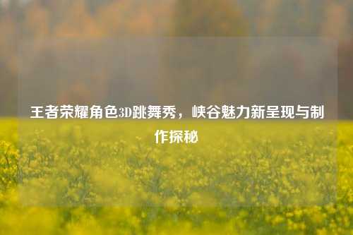 王者荣耀角色3D跳舞秀，峡谷魅力新呈现与制作探秘