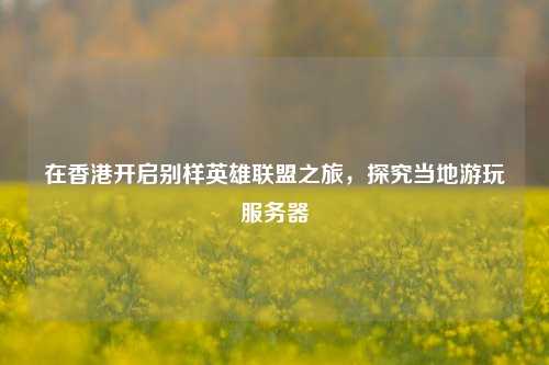 在香港开启别样英雄联盟之旅，探究当地游玩服务器