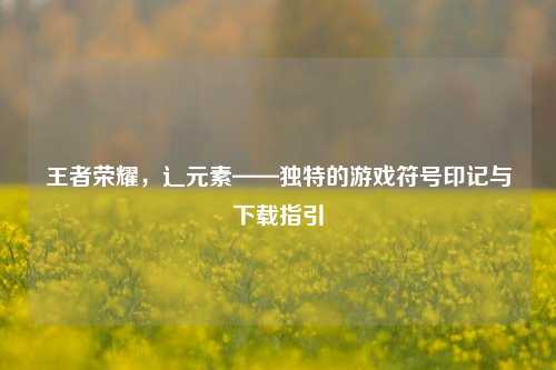 王者荣耀，辶元素——独特的游戏符号印记与下载指引