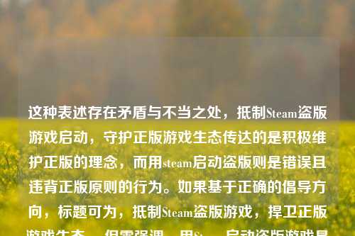 这种表述存在矛盾与不当之处，抵制Steam盗版游戏启动，守护正版游戏生态传达的是积极维护正版的理念，而用steam启动盗版则是错误且违背正版原则的行为。如果基于正确的倡导方向，标题可为，抵制Steam盗版游戏，捍卫正版游戏生态 。但需强调，用Steam启动盗版游戏是不可取的侵权行为。