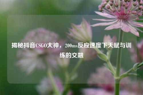 揭秘抖音CSGO大神，200ms反应速度下天赋与训练的交融