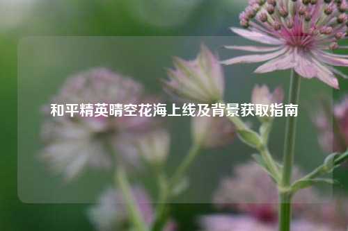 和平精英晴空花海上线及背景获取指南