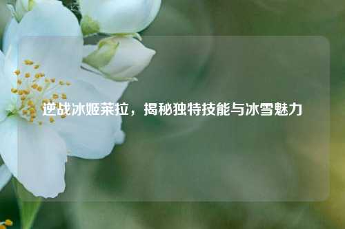 逆战冰姬莱拉，揭秘独特技能与冰雪魅力