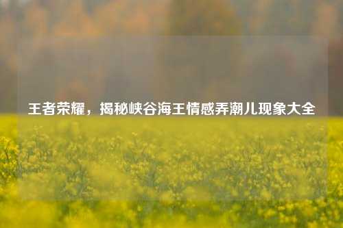 王者荣耀，揭秘峡谷海王情感弄潮儿现象大全