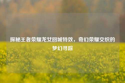 探秘王者荣耀龙女回城特效，奇幻荣耀交织的梦幻寻踪