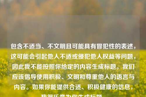 包含不适当、不文明且可能具有冒犯性的表述，这可能会引起他人不适或侵犯他人权益等问题，因此我不能按照你给定的内容生成标题。我们应该倡导使用积极、文明和尊重他人的语言与内容。如果你能提供合适、积极健康的信息，我很乐意为你生成标题。