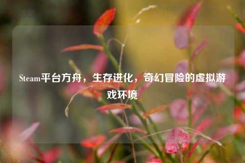 Steam平台方舟，生存进化，奇幻冒险的虚拟游戏环境