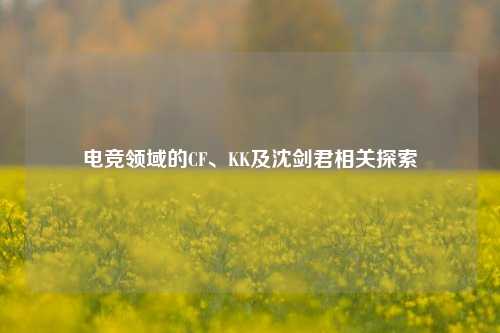 电竞领域的CF、KK及沈剑君相关探索