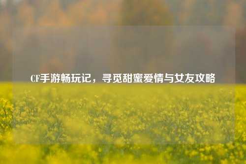 CF手游畅玩记，寻觅甜蜜爱情与女友攻略